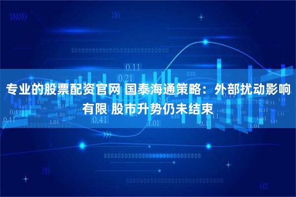专业的股票配资官网 国泰海通策略：外部扰动影响有限 股市升势仍未结束