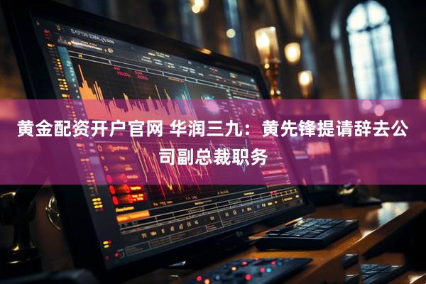 黄金配资开户官网 华润三九：黄先锋提请辞去公司副总裁职务