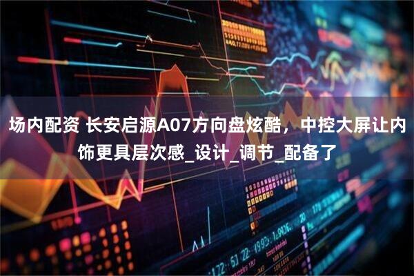 场内配资 长安启源A07方向盘炫酷，中控大屏让内饰更具层次感_设计_调节_配备了