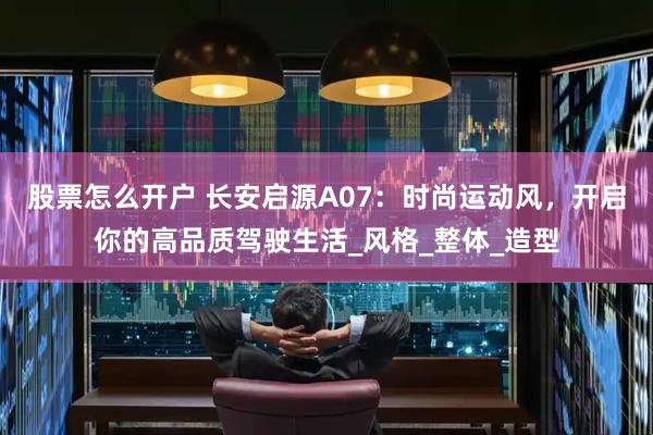 股票怎么开户 长安启源A07：时尚运动风，开启你的高品质驾驶生活_风格_整体_造型