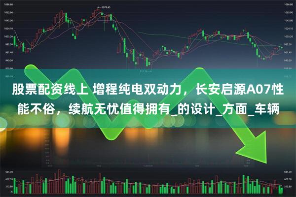 股票配资线上 增程纯电双动力，长安启源A07性能不俗，续航无忧值得拥有_的设计_方面_车辆