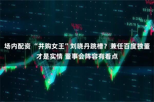 场内配资 “并购女王”刘晓丹跳槽？兼任百度独董才是实情 董事会阵容有看点