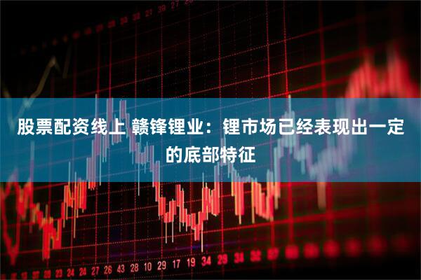 股票配资线上 赣锋锂业：锂市场已经表现出一定的底部特征