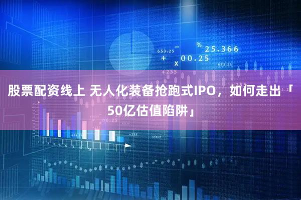股票配资线上 无人化装备抢跑式IPO，如何走出「50亿估值陷阱」