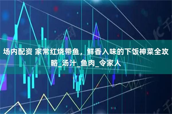 场内配资 家常红烧带鱼，鲜香入味的下饭神菜全攻略_汤汁_鱼肉_令家人