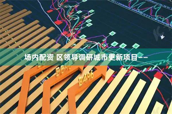 场内配资 区领导调研城市更新项目——