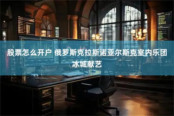 股票怎么开户 俄罗斯克拉斯诺亚尔斯克室内乐团冰城献艺