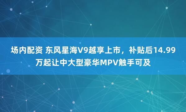 场内配资 东风星海V9越享上市，补贴后14.99万起让中大型豪华MPV触手可及