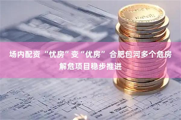 场内配资 “忧房”变“优房” 合肥包河多个危房解危项目稳步推进