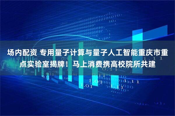 场内配资 专用量子计算与量子人工智能重庆市重点实验室揭牌！马上消费携高校院所共建