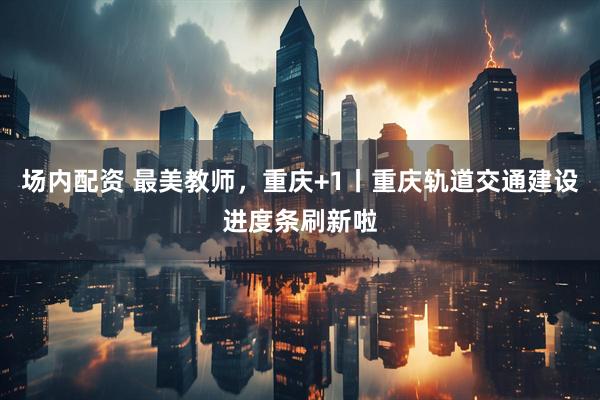 场内配资 最美教师，重庆+1丨重庆轨道交通建设进度条刷新啦