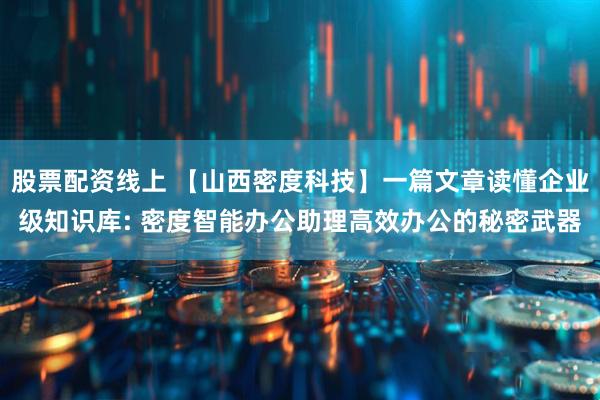 股票配资线上 【山西密度科技】一篇文章读懂企业级知识库: 密度智能办公助理高效办公的秘密武器
