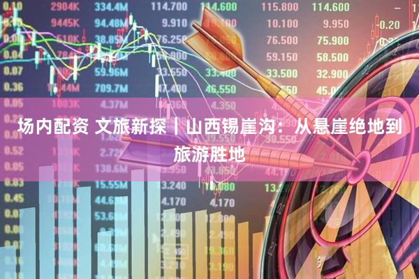 场内配资 文旅新探｜山西锡崖沟：从悬崖绝地到旅游胜地