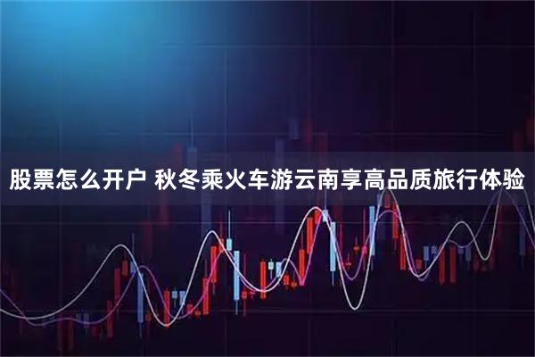 股票怎么开户 秋冬乘火车游云南享高品质旅行体验