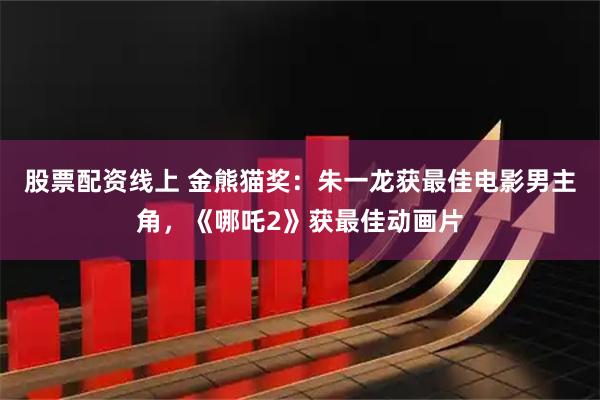 股票配资线上 金熊猫奖:朱一龙获最佳电影男主角,《哪吒2》获最佳动画片