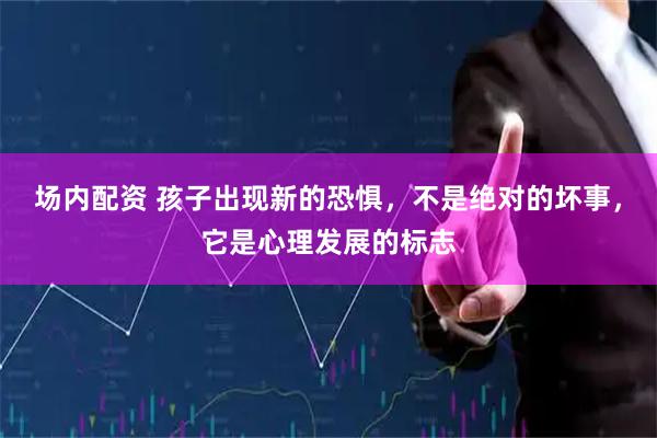 场内配资 孩子出现新的恐惧，不是绝对的坏事，它是心理发展的标志