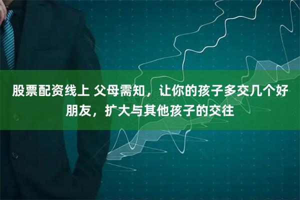 股票配资线上 父母需知，让你的孩子多交几个好朋友，扩大与其他孩子的交往