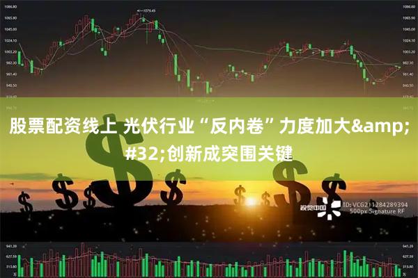 股票配资线上 光伏行业“反内卷”力度加大&#32;创新成突围关键