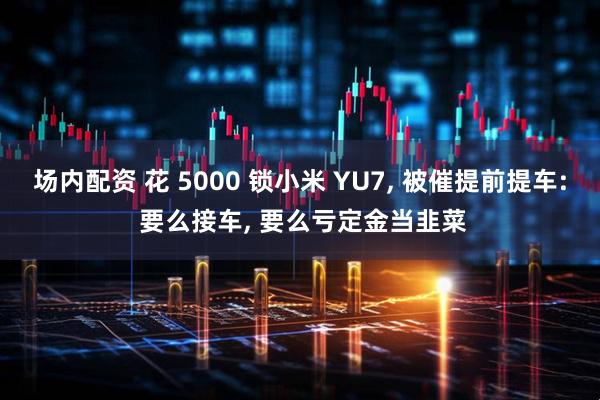 场内配资 花 5000 锁小米 YU7, 被催提前提车: 要么接车, 要么亏定金当韭菜