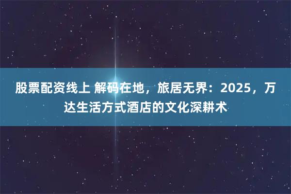 股票配资线上 解码在地,旅居无界:2025,万达生活方式酒店的文化深耕术