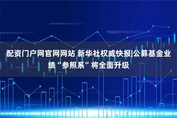 配资门户网官网网站 新华社权威快报|公募基金业绩“参照系”将全面升级