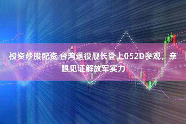 投资炒股配资 台湾退役舰长登上052D参观，亲眼见证解放军实力