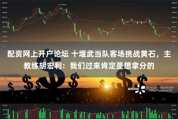 配资网上开户论坛 十堰武当队客场挑战黄石，主教练胡宏利：我们过来肯定是想拿分的