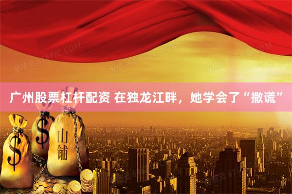 广州股票杠杆配资 在独龙江畔，她学会了“撒谎”