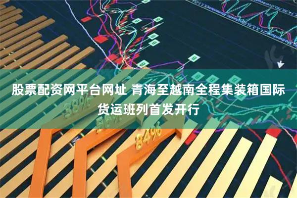 股票配资网平台网址 青海至越南全程集装箱国际货运班列首发开行