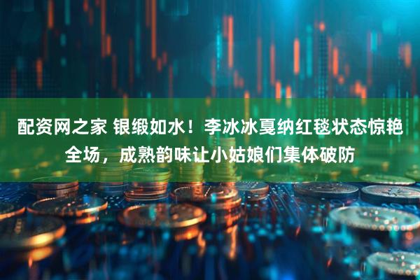 配资网之家 银缎如水！李冰冰戛纳红毯状态惊艳全场，成熟韵味让小姑娘们集体破防