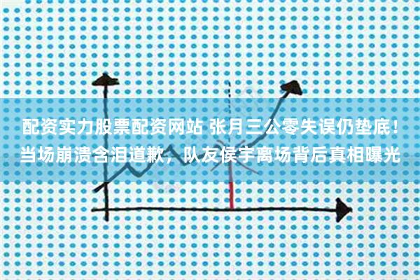 配资实力股票配资网站 张月三公零失误仍垫底！当场崩溃含泪道歉，队友侯宇离场背后真相曝光