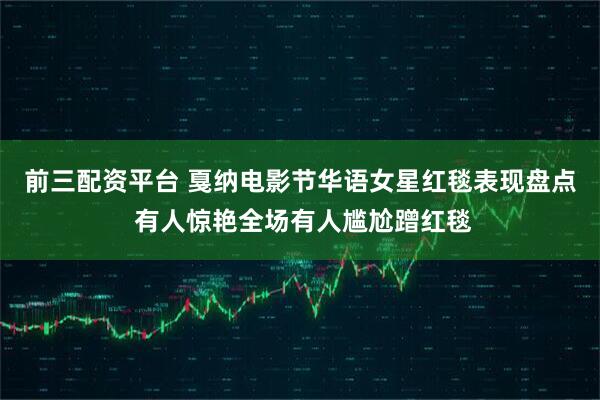 前三配资平台 戛纳电影节华语女星红毯表现盘点 有人惊艳全场有人尴尬蹭红毯