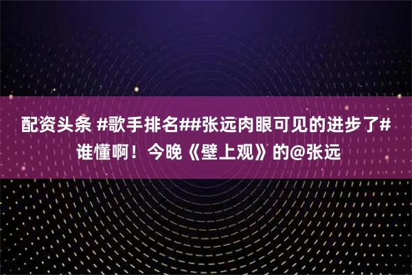 配资头条 #歌手排名##张远肉眼可见的进步了# 谁懂啊！今晚《壁上观》的@张远